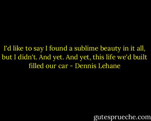 I'd like to say I found a sublime beauty in it all, but I didn't. And yet. And yet, this life we'd built filled our car - Dennis Lehane
