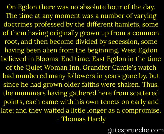 On Egdon there was no absolute hour of the day. The time at any moment was a number of varying doctrines professed by the different hamlets, some of them having originally grown up from a common root, and then become divided by secession, some having been alien from the beginning. West Egdon believed in Blooms-End time, East Egdon in the time of the Quiet Woman Inn. Grandfer Cantle's watch had numbered many followers in years gone by, but since he had grown older faiths were shaken. Thus, the mummers having gathered here from scattered points, each came with his own tenets on early and late; and they waited a little longer as a compromise. - Thomas Hardy
