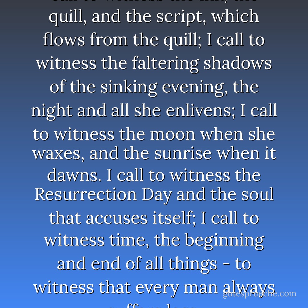 Bismilahir-rehmanir-rahim<br />I call to witness the ink, the quill, and the script,<br />which flows from the quill;<br />I call to witness the faltering shadows of the sinking evening,<br />the night and all she enlivens;<br />I call to witness the moon when she waxes, and the sunrise when it dawns.<br />I call to witness the Resurrection Day and the soul that accuses itself;<br />I call to witness time, the beginning and end of all things - to witness that every man always suffers loss. - Meša Selimović