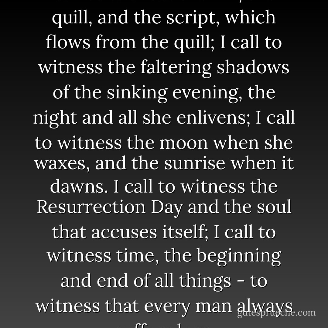 Bismilahir-rahmanir-rahim!<br />I call to witness the ink, the quill, and the script,<br />which flows from the quill;<br />I call to witness the faltering shadows of the sinking evening,<br />the night and all she enlivens;<br />I call to witness the moon when she waxes, and the sunrise when it dawns.<br />I call to witness the Resurrection Day and the soul that accuses itself;<br />I call to witness time, the beginning and end of all things - to witness that every man always suffers loss. - Meša Selimović