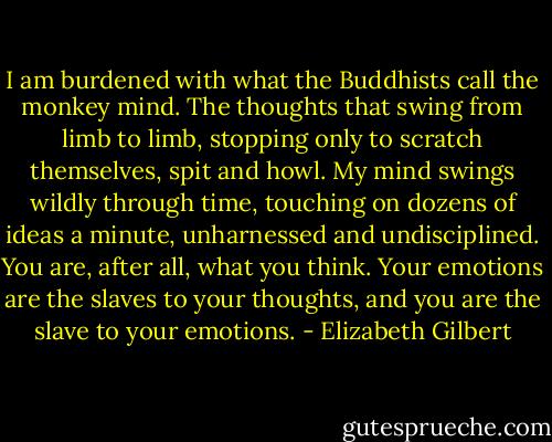I am burdened with what the Buddhists call the monkey mind. The thoughts that swing from limb to limb, stopping only to scratch themselves, spit and howl. My mind swings wildly through time, touching on dozens of ideas a minute, unharnessed and undisciplined. You are, after all, what you think. Your emotions are the slaves to your thoughts, and you are the slave to your emotions. - Elizabeth Gilbert
