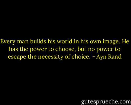 Every man builds his world in his own image. He has the power to choose, but no power to escape the necessity of choice. - Ayn Rand