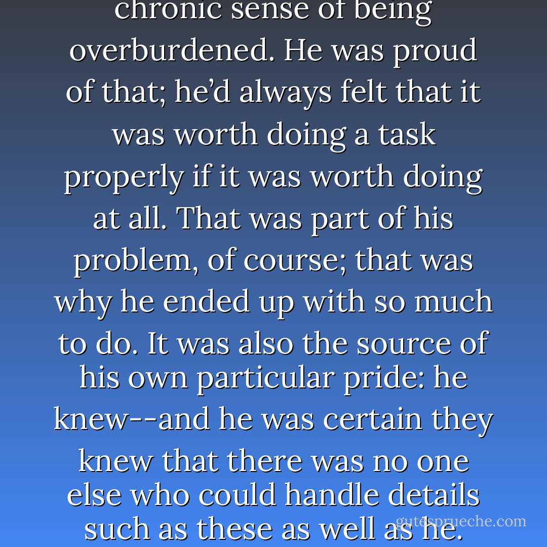 For all his frustrations and his chronic sense of being overburdened. He was proud of that; he’d always felt that it was worth doing a task properly if it was worth doing at all. That was part of his problem, of course; that was why he ended up with so much to do. It was also the source of his own particular pride: he knew--and he was certain they knew that there was no one else who could handle details such as these as well as he. - Guy Gavriel Kay