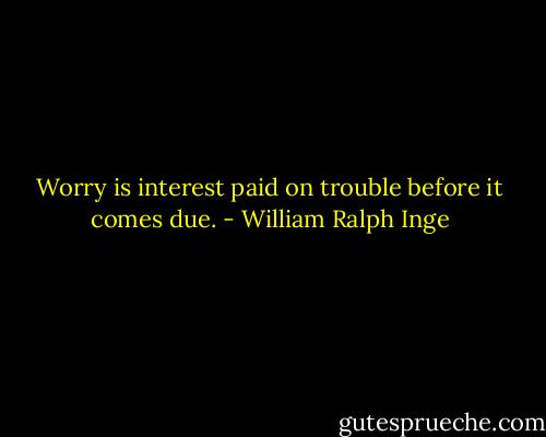 Worry is interest paid on trouble before it comes due. - William Ralph Inge