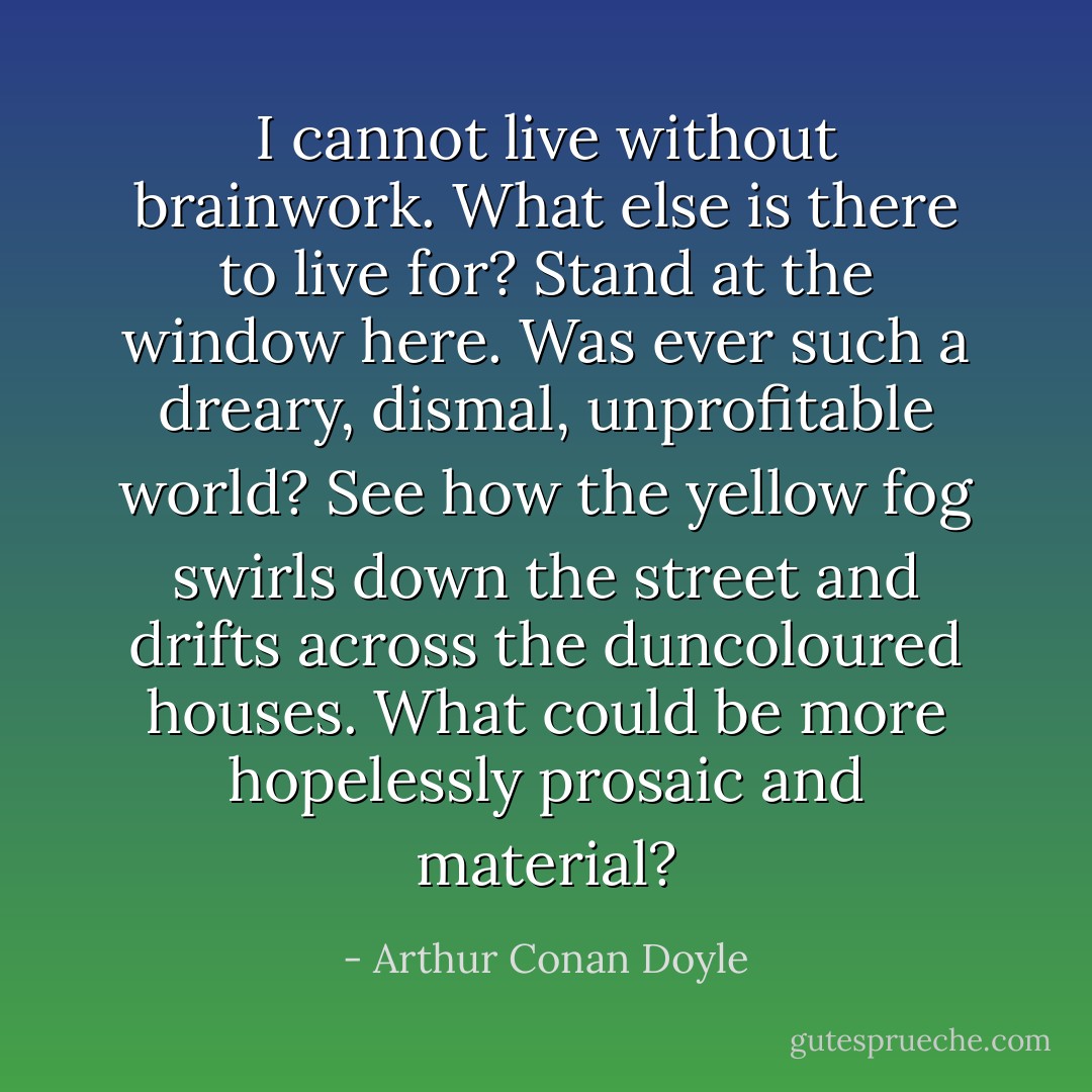 I cannot live without brainwork. What else is there to live for? Stand at the window here. Was ever such a dreary, dismal, unprofitable world? See how the yellow fog swirls down the street and drifts across the duncoloured houses. What could be more hopelessly prosaic and material? - Arthur Conan Doyle