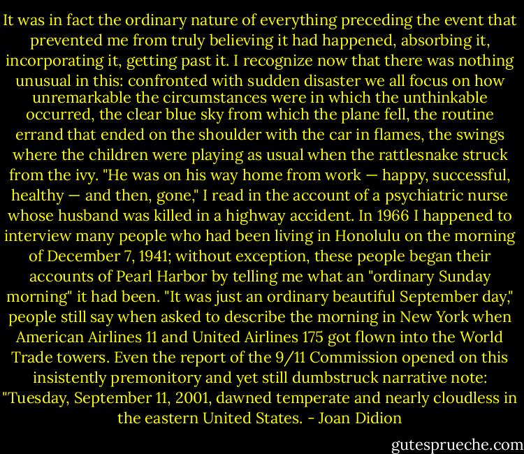 It was in fact the ordinary nature of everything preceding the event that prevented me from truly believing it had happened, absorbing it, incorporating it, getting past it. I recognize now that there was nothing unusual in this: confronted with sudden disaster we all focus on how unremarkable the circumstances were in which the unthinkable occurred, the clear blue sky from which the plane fell, the routine errand that ended on the shoulder with the car in flames, the swings where the children were playing as usual when the rattlesnake struck from the ivy. "He was on his way home from work — happy, successful, healthy — and then, gone," I read in the account of a psychiatric nurse whose husband was killed in a highway accident. In 1966 I happened to interview many people who had been living in Honolulu on the morning of December 7, 1941; without exception, these people began their accounts of Pearl Harbor by telling me what an "ordinary Sunday morning" it had been. "It was just an ordinary beautiful September day," people still say when asked to describe the morning in New York when American Airlines 11 and United Airlines 175 got flown into the World Trade towers. Even the report of the 9/11 Commission opened on this insistently premonitory and yet still dumbstruck narrative note: "Tuesday, September 11, 2001, dawned temperate and nearly cloudless in the eastern United States. - Joan Didion