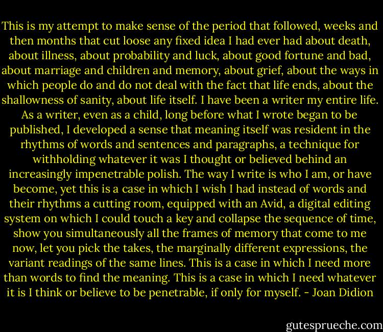 This is my attempt to make sense of the period that followed, weeks and then months that cut loose any fixed idea I had ever had about death, about illness, about probability and luck, about good fortune and bad, about marriage and children and memory, about grief, about the ways in which people do and do not deal with the fact that life ends, about the shallowness of sanity, about life itself. I have been a writer my entire life. As a writer, even as a child, long before what I wrote began to be published, I developed a sense that meaning itself was resident in the rhythms of words and sentences and paragraphs, a technique for withholding whatever it was I thought or believed behind an increasingly impenetrable polish. The way I write is who I am, or have become, yet this is a case in which I wish I had instead of words and their rhythms a cutting room, equipped with an Avid, a digital editing system on which I could touch a key and collapse the sequence of time, show you simultaneously all the frames of memory that come to me now, let you pick the takes, the marginally different expressions, the variant readings of the same lines. This is a case in which I need more than words to find the meaning. This is a case in which I need whatever it is I think or believe to be penetrable, if only for myself. - Joan Didion