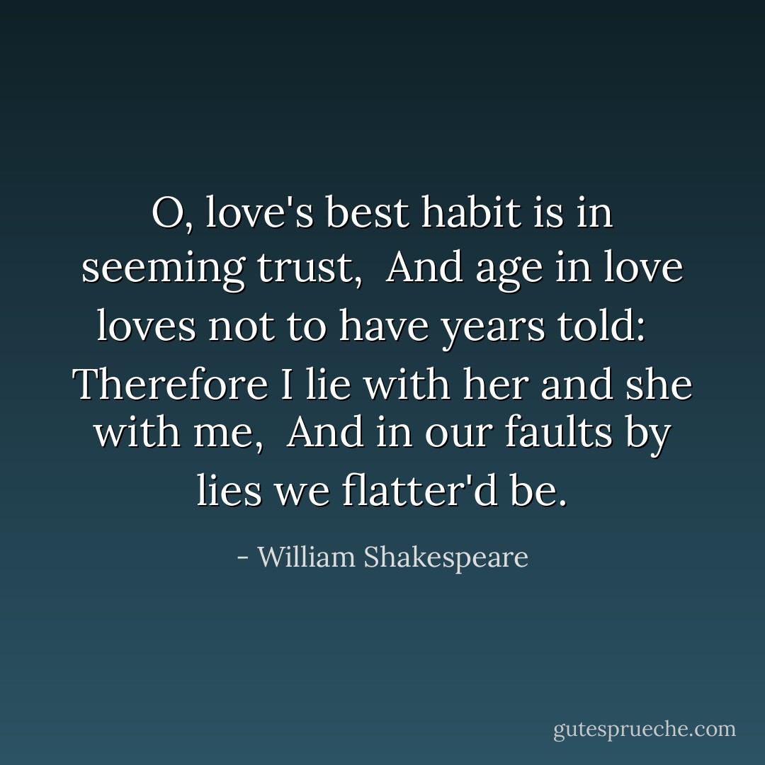 O, love's best habit is in seeming trust, <br />And age in love loves not to have years told: <br /> Therefore I lie with her and she with me,<br /> And in our faults by lies we flatter'd be. - William Shakespeare