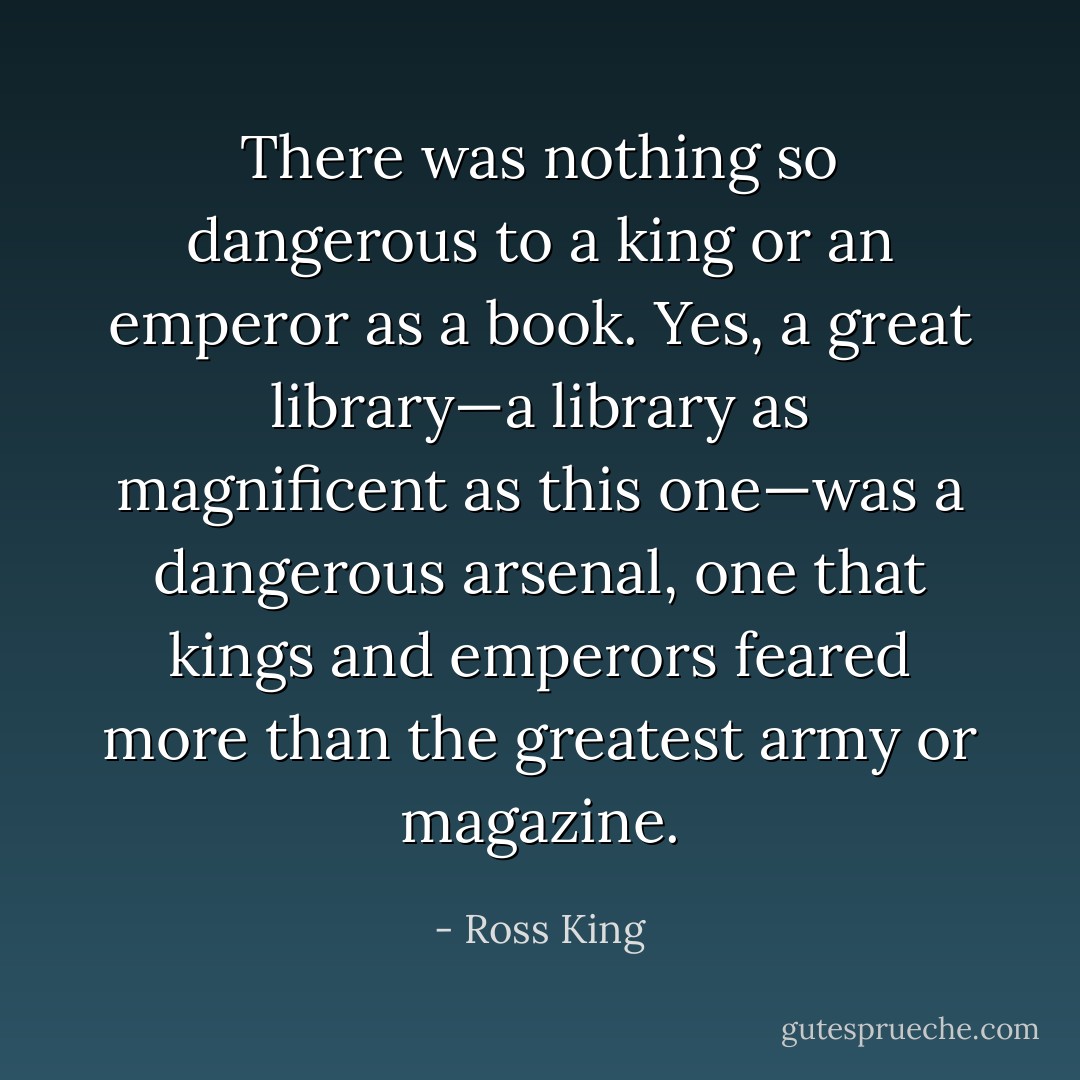 There was nothing so dangerous to a king or an emperor as a book. Yes, a great library—a library as magnificent as this one—was a dangerous arsenal, one that kings and emperors feared more than the greatest army or magazine. - Ross King