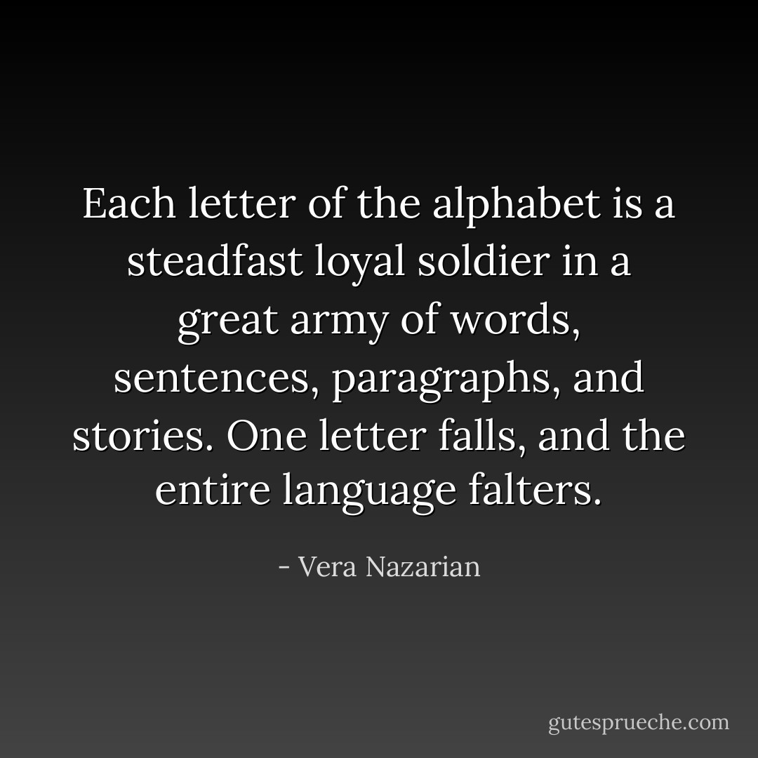 Each letter of the alphabet is a steadfast loyal soldier in a great army of words, sentences, paragraphs, and stories. One letter falls, and the entire language falters. - Vera Nazarian