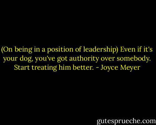 (On being in a position of leadership) Even if it's your dog, you've got authority over somebody. Start treating him better. - Joyce Meyer
