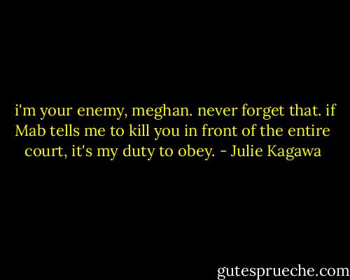  i'm your enemy, meghan. never forget that. if Mab tells me to kill you in front of the entire court, it's my duty to obey. - Julie Kagawa