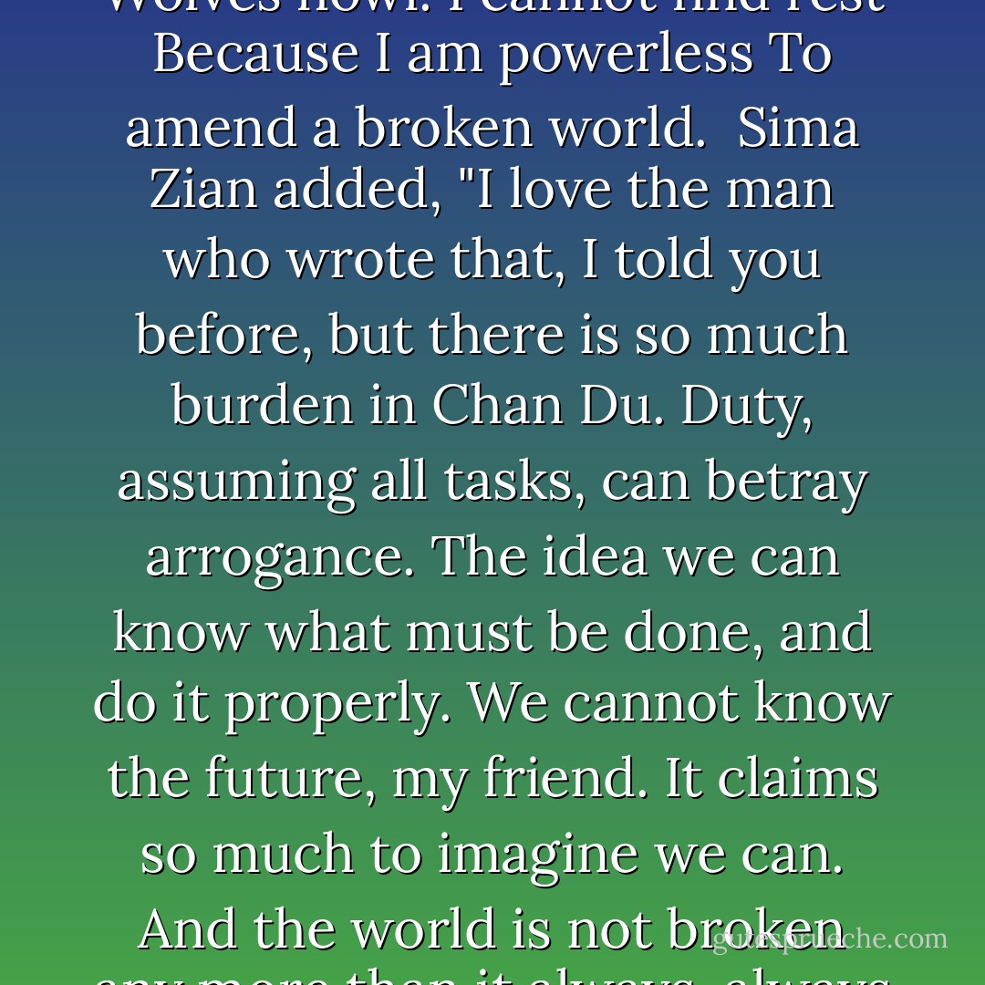 <i>Full moon is falling through the sky.<br />Cranes fly through clouds.<br />Wolves howl. I cannot find rest<br />Because I am powerless<br />To amend a broken world.</i><br /><br />Sima Zian added, "I love the man who wrote that, I told you before, but there is so much <i>burden</i> in Chan Du. Duty, assuming all tasks, can betray arrogance. The idea we can know what must be done, and do it properly. We cannot know the future, my friend. It claims so much to imagine we can. And the world is not broken any more than it always, always is. - Guy Gavriel Kay