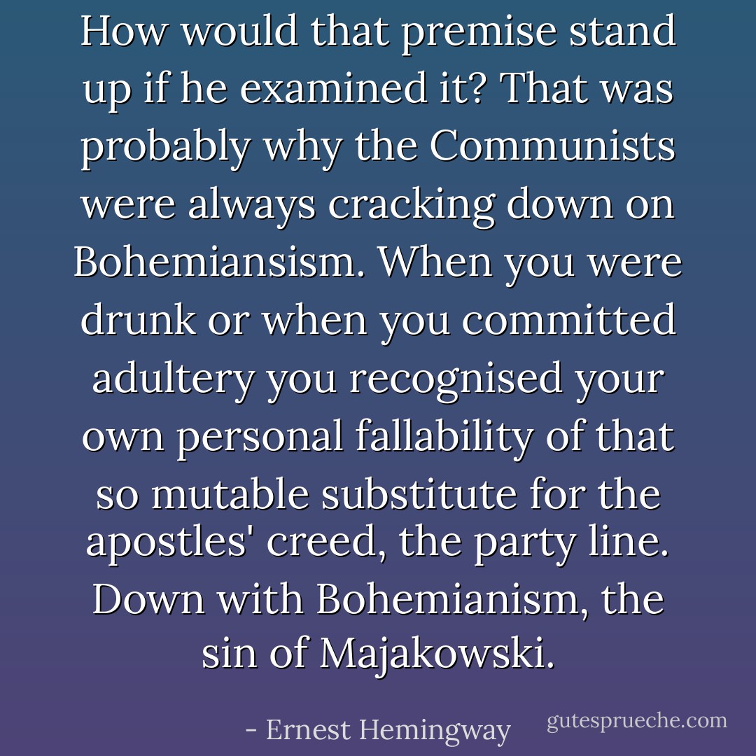 How would that premise stand up if he examined it? That was probably why the Communists were always cracking down on Bohemiansism. When you were drunk or when you committed adultery you recognised your own personal fallability of that so mutable substitute for the apostles' creed, the party line. Down with Bohemianism, the sin of Majakowski. - Ernest Hemingway