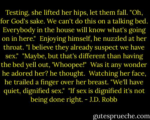 Testing, she lifted her hips, let them fall. "Oh, for God's sake. We can't do this on a talking bed. Everybody in the house will know what's going on in here."<br /><br />Enjoying himself, he nuzzled at her throat. "I believe they already suspect we have sex."<br /><br />"Maybe, but that's different than having the bed yell out, 'Whoopee!"<br /><br />Was it any wonder he adored her? he thought.<br /><br />Watching her face, he trailed a finger over her breast. "We'll have quiet, dignified sex."<br /><br />"If sex is dignified it's not being done right. - J.D. Robb