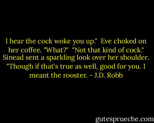 I hear the cock woke you up."<br /><br />Eve choked on her coffee. "What?"<br /><br />"Not that kind of cock." Sinead sent a sparkling look over her shoulder. "Though if that's true as well, good for you. I meant the rooster. - J.D. Robb
