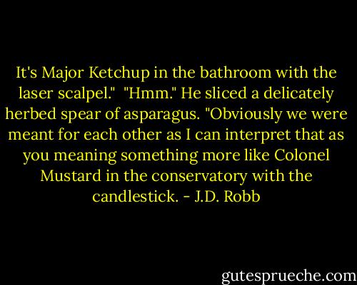 It's Major Ketchup in the bathroom with the laser scalpel."<br /><br />"Hmm." He sliced a delicately herbed spear of asparagus. "Obviously we were meant for each other as I can interpret that as you meaning something more like Colonel Mustard in the conservatory with the candlestick. - J.D. Robb