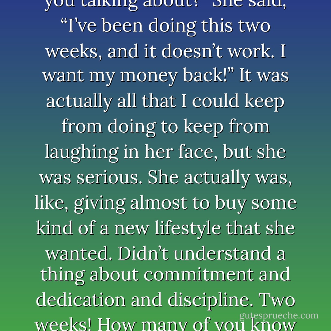 I remember the woman who marched up to the front of a church where I was doing a meeting, put her hands on her hips, and she said, "I want my money back." I said, "What are you talking about?" She said, “I’ve been doing this two weeks, and it doesn’t work. I want my money back!” It was actually all that I could keep from doing to keep from laughing in her face, but she was serious. She actually was, like, giving almost to buy some kind of a new lifestyle that she wanted. Didn’t understand a thing about commitment and dedication and discipline. Two weeks! How many of you know you’re not going to throw a little money in the bucket and get your life that’s been a mess for 50 years turned around in two weeks!?!? - Joyce Meyer