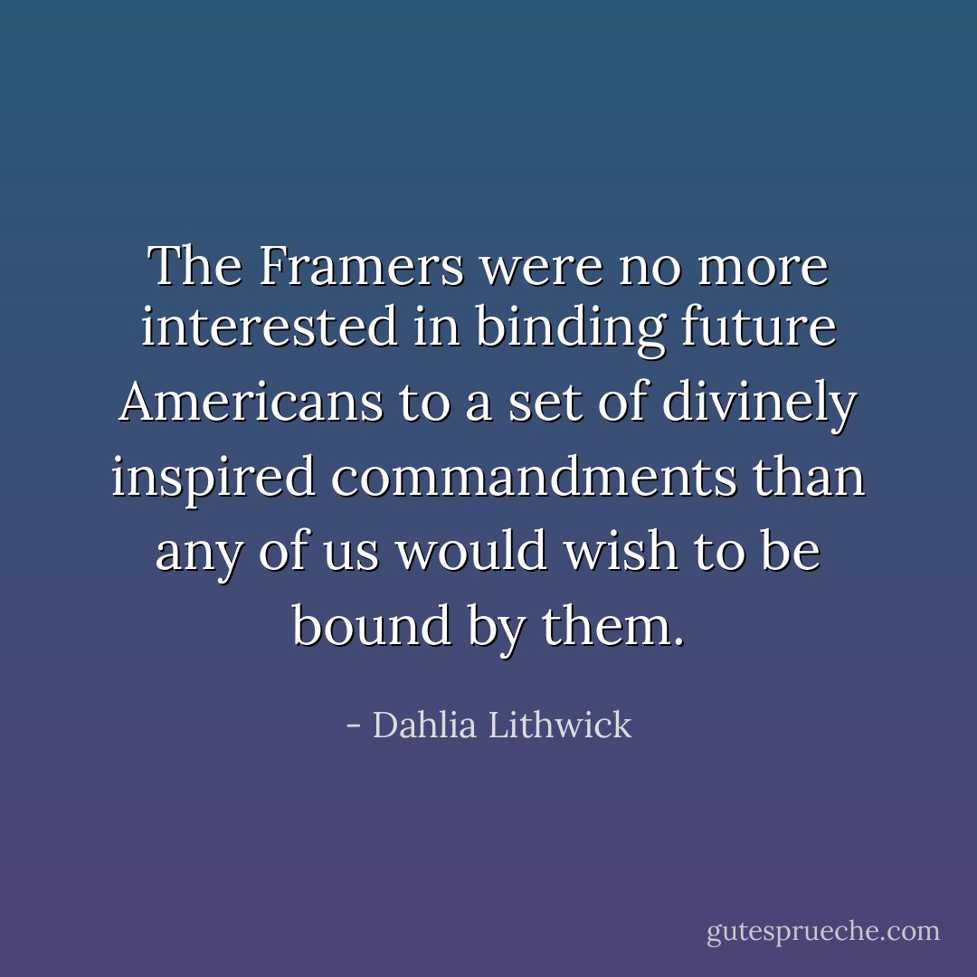 The Framers were no more interested in binding future Americans to a set of divinely inspired commandments than any of us would wish to be bound by them. - Dahlia Lithwick