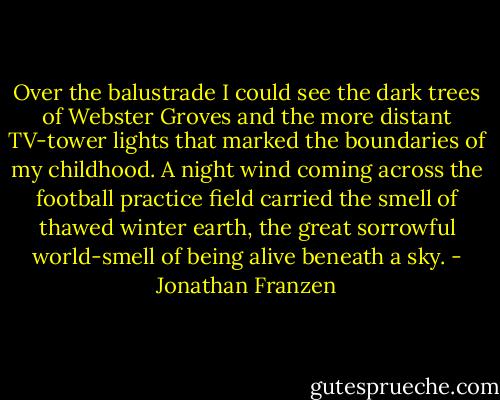 Over the balustrade I could see the dark trees of Webster Groves and the more distant TV-tower lights that marked the boundaries of my childhood. A night wind coming across the football practice field carried the smell of thawed winter earth, the great sorrowful world-smell of being alive beneath a sky. - Jonathan Franzen