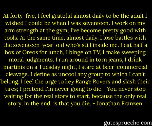 At forty-five, I feel grateful almost daily to be the adult I wished I could be when I was seventeen. I work on my arm strength at the gym; I've become pretty good with tools. At the same time, almost daily, I lose battles with the seventeen-year-old who's still inside me. I eat half a box of Oreos for lunch, I binge on TV, I make sweeping moral judgments. I run around in torn jeans, I drink martinis on a Tuesday night, I stare at beer-commercial cleavage. I define as uncool any group to which I can't belong. I feel the urge to key Range Rovers and slash their tires; I pretend I'm never going to die. <br /><br />You never stop waiting for the real story to start, because the only real story, in the end, is that you die. - Jonathan Franzen