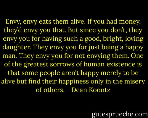 Envy, envy eats them alive. If you had money, they’d envy you that. But since you don’t, they envy you for having such a good, bright, loving daughter. They envy you for just being a happy man. They envy you for not envying them. One of the greatest sorrows of human existence is that some people aren’t happy merely to be alive but find their happiness only in the misery of others. - Dean Koontz