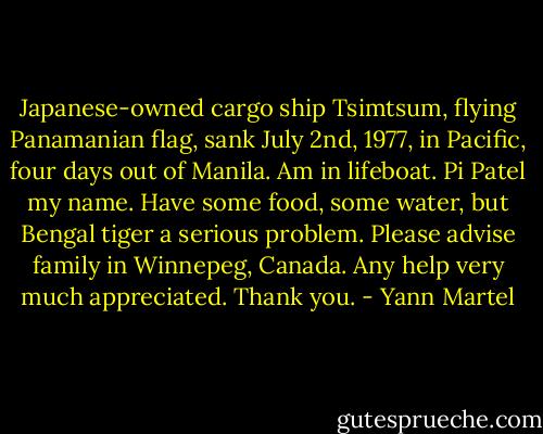 Japanese-owned cargo ship Tsimtsum, flying Panamanian flag, sank July 2nd, 1977, in Pacific, four days out of Manila. Am in lifeboat. Pi Patel my name. Have some food, some water, but Bengal tiger a serious problem. Please advise family in Winnepeg, Canada. Any help very much appreciated. Thank you. - Yann Martel