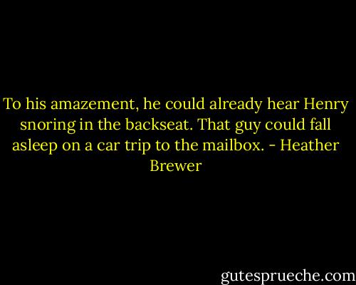 To his amazement, he could already hear Henry snoring in the backseat. That guy could fall asleep on a car trip to the mailbox. - Heather Brewer