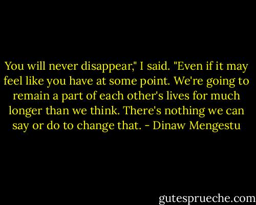 You will never disappear," I said. "Even if it may feel like you have at some point. We're going to remain a part of each other's lives for much longer than we think. There's nothing we can say or do to change that. - Dinaw Mengestu