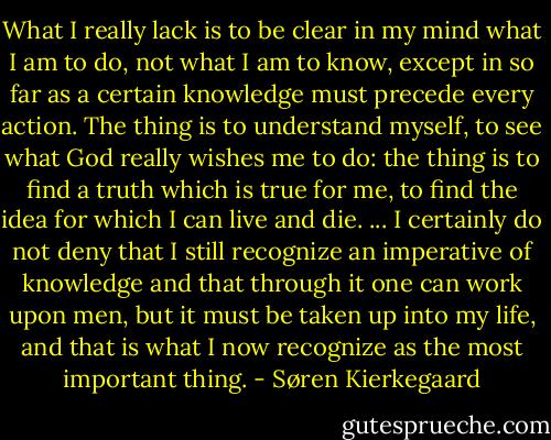 What I really lack is to be clear in my mind what I am to do, not what I am to know, except in so far as a certain knowledge must precede every action. The thing is to understand myself, to see what God really wishes me to do: the thing is to find a truth which is true for me, to find the idea for which I can live and die. ... I certainly do not deny that I still recognize an imperative of knowledge and that through it one can work upon men, but it must be taken up into my life, and that is what I now recognize as the most important thing. - Søren Kierkegaard
