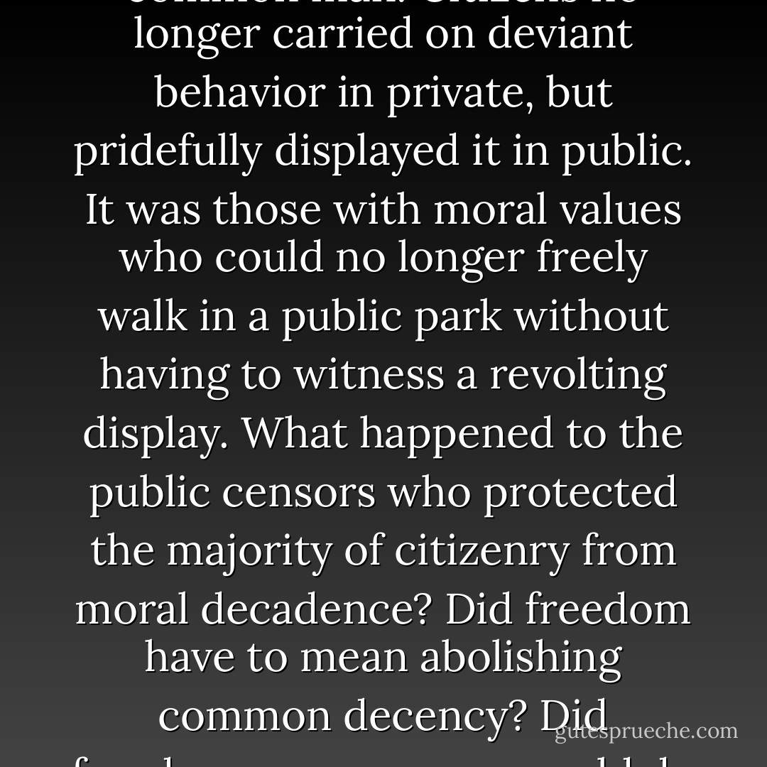 Rome tolerated every abominable practice, embraced every foul idea in the name of freedom and the rights of the common man. Citizens no longer carried on deviant behavior in private, but pridefully displayed it in public. It was those with moral values who could no longer freely walk in a public park without having to witness a revolting display.<br />What happened to the public censors who protected the majority of citizenry from moral decadence? Did freedom have to mean abolishing common decency? Did freedom mean anyone could do anything they wanted anytime they wanted, without consequences? - Francine Rivers