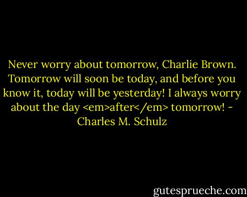 Never worry about tomorrow, Charlie Brown. Tomorrow will soon be today, and before you know it, today will be yesterday! I always worry about the day <em>after</em> tomorrow! - Charles M. Schulz