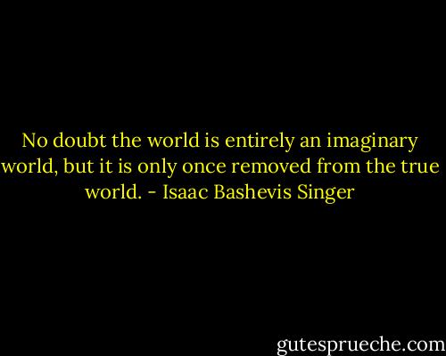 No doubt the world is entirely an imaginary world, but it is only once removed from the true world. - Isaac Bashevis Singer