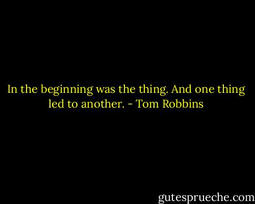 In the beginning was the thing. And one thing led to another. - Tom Robbins