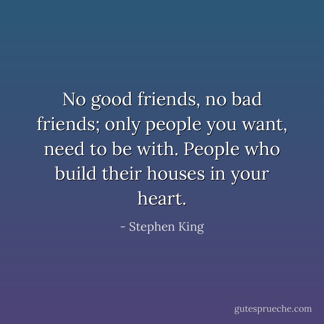 No good friends, no bad friends; only people you want, need to be with. People who build their houses in your heart. - Stephen King