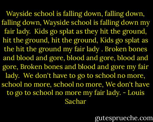 Wayside school is falling down, falling down, falling down,<br />Wayside school is falling down my fair lady.<br /><br />Kids go splat as they hit the ground, hit the ground, hit the ground,<br />Kids go splat as the hit the ground my fair lady<br />.<br />Broken bones and blood and gore, blood and gore, blood and gore,<br />Broken bones and blood and gore my fair lady.<br /><br />We don't have to go to school no more, school no more, school no more,<br />We don't have to go to school no more my fair lady. - Louis Sachar