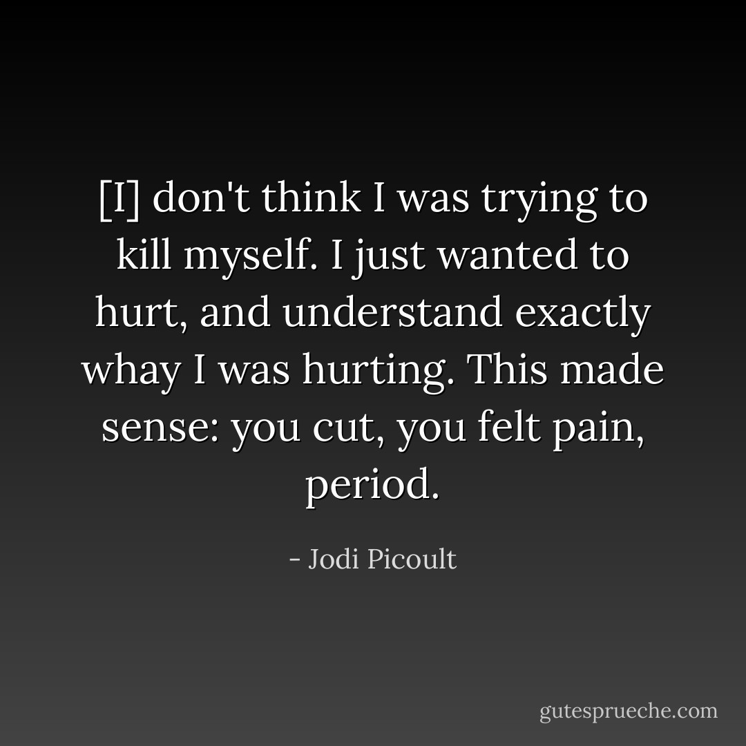 [I] don't think I was trying to kill myself. I just wanted to hurt, and understand exactly whay I was hurting. This made sense: you cut, you felt pain, period. - Jodi Picoult