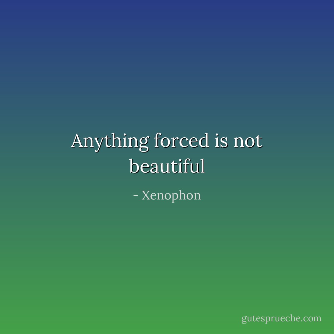 Anything forced is not beautiful - Xenophon