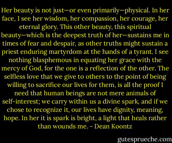 Her beauty is not just—or even primarily—physical. In her face, I see her wisdom, her compassion, her courage, her eternal glory. This other beauty, this spiritual beauty—which is the deepest truth of her—sustains me in times of fear and despair, as other truths might sustain a priest enduring martyrdom at the hands of a tyrant. I see nothing blasphemous in equating her grace with the mercy of God, for the one is a reflection of the other. The selfless love that we give to others to the point of being willing to sacrifice our lives for them, is all the proof I need that human beings are not mere animals of self-interest; we carry within us a divine spark, and if we chose to recognize it, our lives have dignity, meaning, hope. In her it is spark is bright, a light that heals rather than wounds me. - Dean Koontz