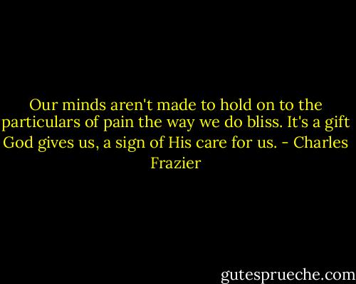 Our minds aren't made to hold on to the particulars of pain the way we do bliss. It's a gift God gives us, a sign of His care for us. - Charles Frazier