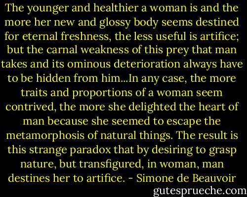 The younger and healthier a woman is and the more her new and glossy body seems destined for eternal freshness, the less useful is artifice; but the carnal weakness of this prey that man takes and its ominous deterioration always have to be hidden from him...In any case, the more traits and proportions of a woman seem contrived, the more she delighted the heart of man because she seemed to escape the metamorphosis of natural things. The result is this strange paradox that by desiring to grasp nature, but transfigured, in woman, man destines her to artifice. - Simone de Beauvoir
