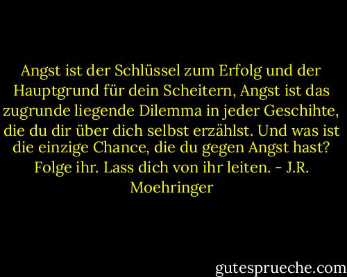 Angst ist der Schlüssel zum Erfolg und der Hauptgrund für dein Scheitern, Angst ist das zugrunde liegende Dilemma in jeder Geschihte, die du dir über dich selbst erzählst. Und was ist die einzige Chance, die du gegen Angst hast? Folge ihr. Lass dich von ihr leiten. - J.R. Moehringer