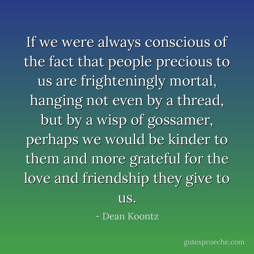 If we were always conscious of the fact that people precious to us are frighteningly mortal, hanging not even by a thread, but by a wisp of gossamer, perhaps we would be kinder to them and more grateful for the love and friendship they give to us. - Dean Koontz