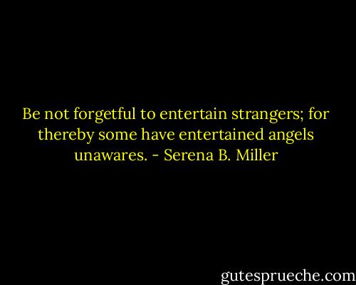 Be not forgetful to entertain strangers; for thereby some have entertained angels unawares. - Serena B. Miller