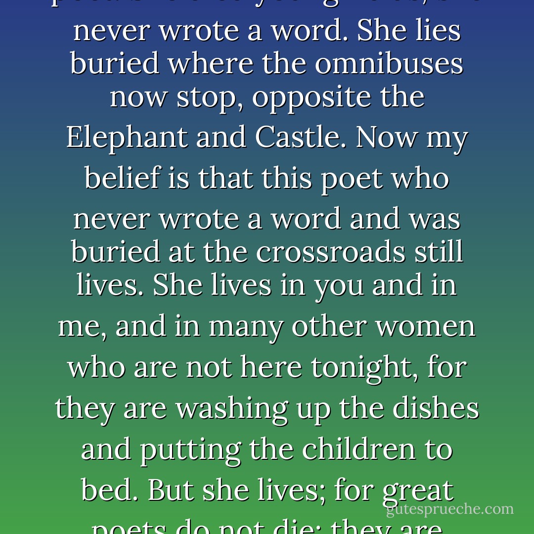 I told you in the course of this paper that Shakespeare had a sister; but do not look for her in <a href="https://www.goodreads.com/author/show/1045402.Sidney_Lee" rel="nofollow noopener">Sir Sidney Lee</a>'s <a href="https://www.goodreads.com/book/show/7340750-a-life-of-william-shakespeare-illustrated-edition" rel="nofollow noopener">life</a> of the poet. She died young--alas, she never wrote a word. She lies buried where the omnibuses now stop, opposite the Elephant and Castle. Now my belief is that this poet who never wrote a word and was buried at the crossroads still lives. She lives in you and in me, and in many other women who are not here tonight, for they are washing up the dishes and putting the children to bed. But she lives; for great poets do not die; they are continuing presences; they need only the opportunity to walk among us in the flesh. - Virginia Woolf