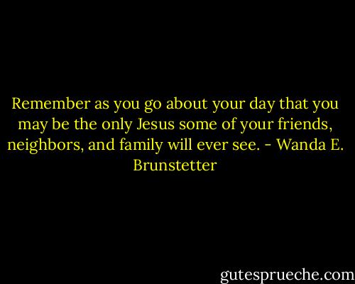 Remember as you go about your day that you may be the only Jesus some of your friends, neighbors, and family will ever see. - Wanda E. Brunstetter