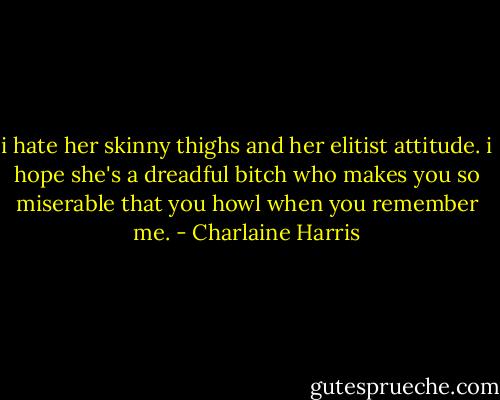 i hate her skinny thighs and her elitist attitude. i hope she's a dreadful bitch who makes you so miserable that you howl when you remember me. - Charlaine Harris
