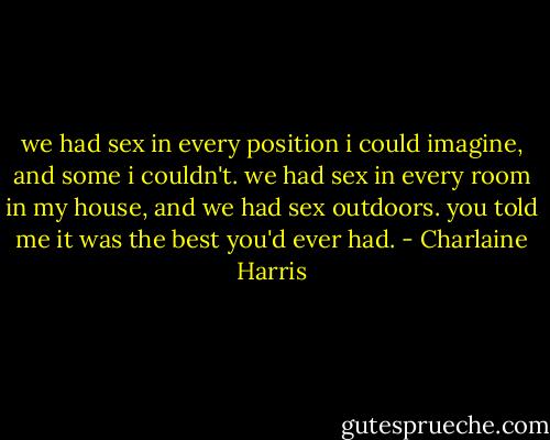 we had sex in every position i could imagine, and some i couldn't. we had sex in every room in my house, and we had sex outdoors. you told me it was the best you'd ever had. - Charlaine Harris