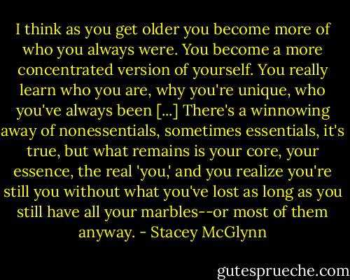I think as you get older you become more of who you always were. You become a more concentrated version of yourself. You really learn who you are, why you're unique, who you've always been [...] There's a winnowing away of nonessentials, sometimes essentials, it's true, but what remains is your core, your essence, the real 'you,' and you realize you're still you without what you've lost as long as you still have all your marbles--or most of them anyway. - Stacey McGlynn
