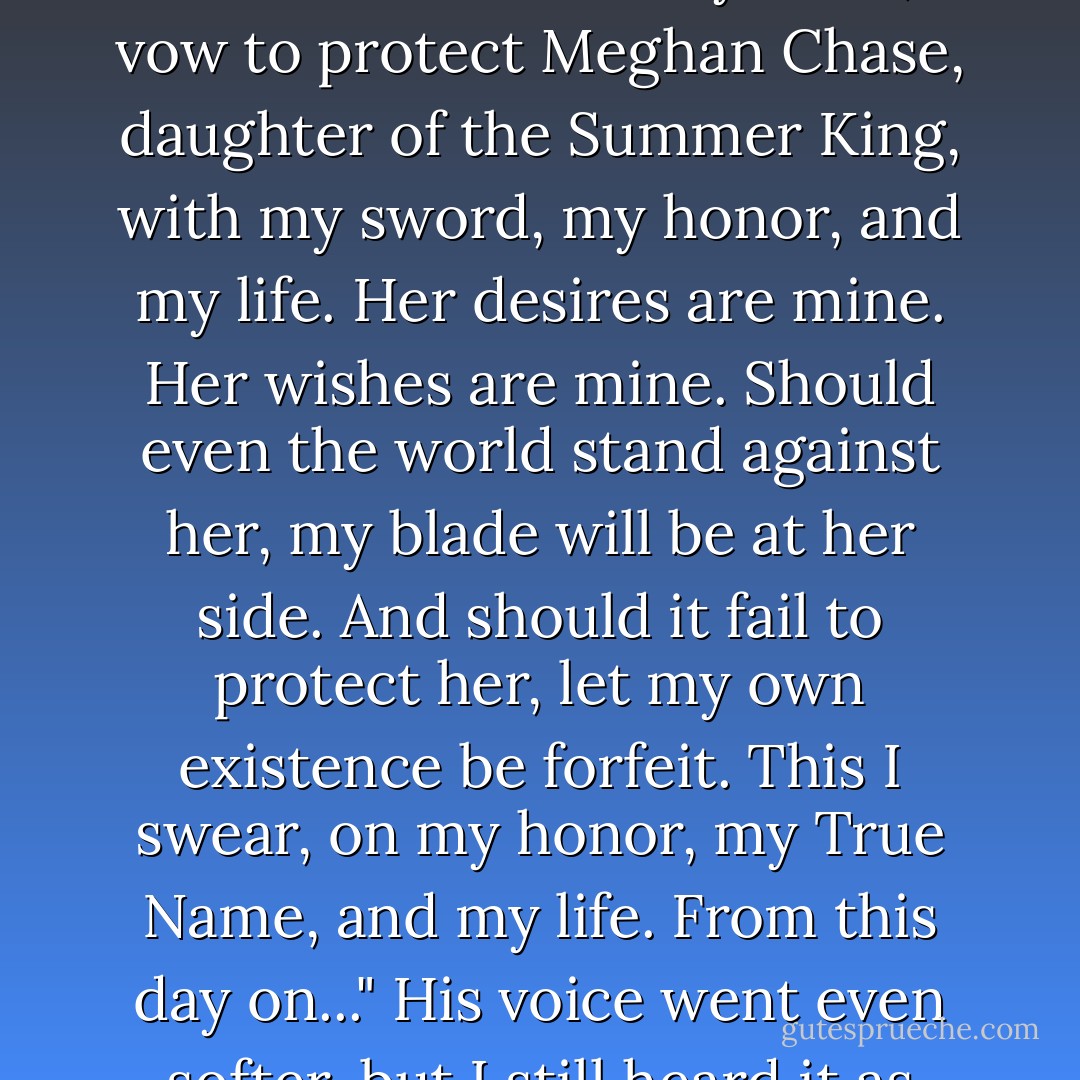 My name is Ashallyn'darkmyr Tallyn, third son of the Unseelie Court...Let it be known--from this day forth, I vow to protect Meghan Chase, daughter of the Summer King, with my sword, my honor, and my life. Her desires are mine. Her wishes are mine. Should even the world stand against her, my blade will be at her side. And should it fail to protect her, let my own existence be forfeit. This I swear, on my honor, my True Name, and my life. From this day on..." His voice went even softer, but I still heard it as though he whispered it into my ear. "I am yours. - Julie Kagawa